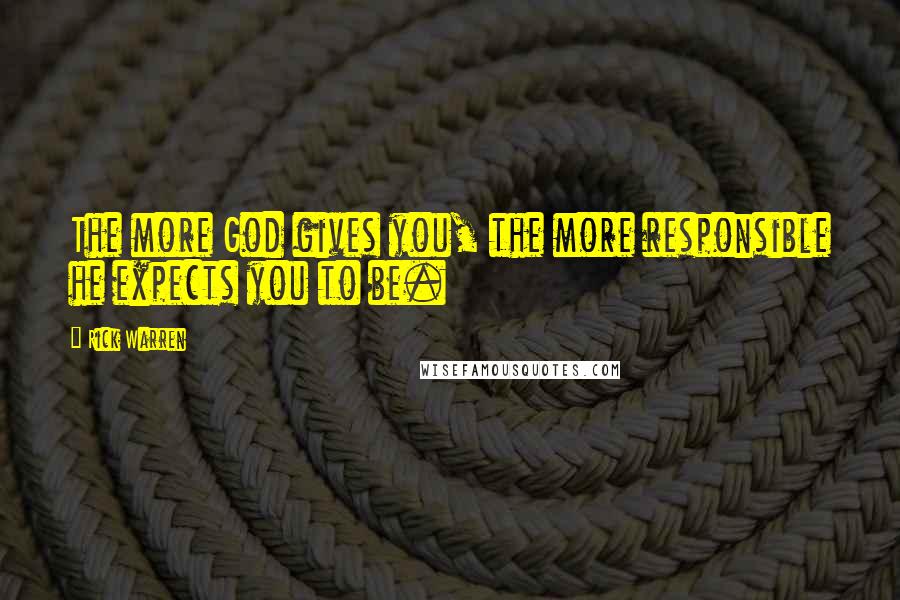 Rick Warren Quotes: The more God gives you, the more responsible he expects you to be.