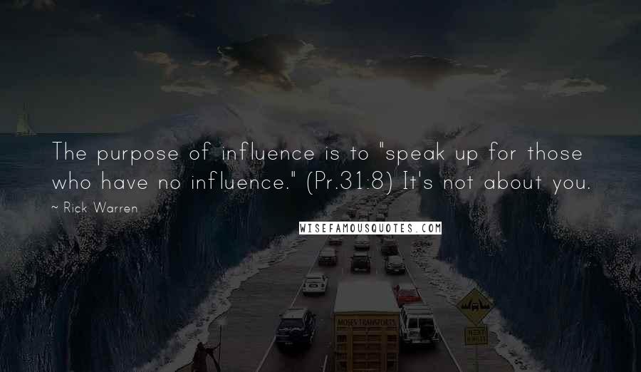 Rick Warren Quotes: The purpose of influence is to "speak up for those who have no influence." (Pr.31:8) It's not about you.