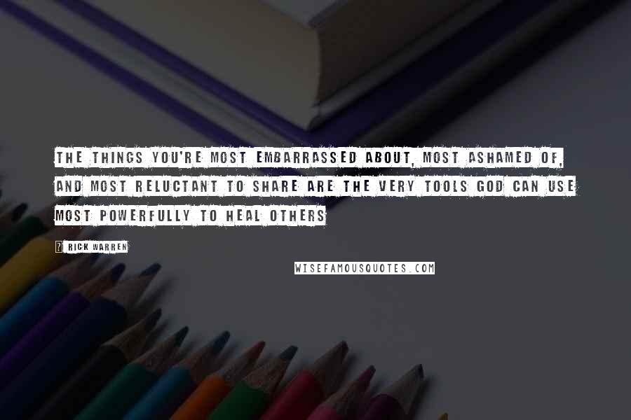 Rick Warren Quotes: The things you're most embarrassed about, most ashamed of, and most reluctant to share are the very tools God can use most powerfully to heal others