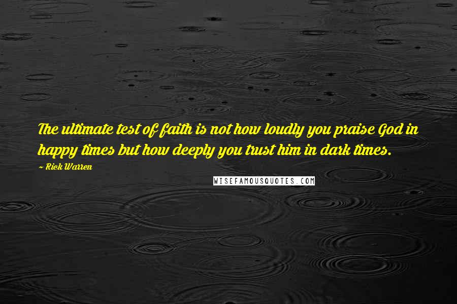 Rick Warren Quotes: The ultimate test of faith is not how loudly you praise God in happy times but how deeply you trust him in dark times.
