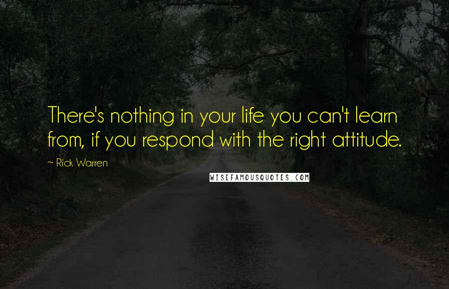 Rick Warren Quotes: There's nothing in your life you can't learn from, if you respond with the right attitude.