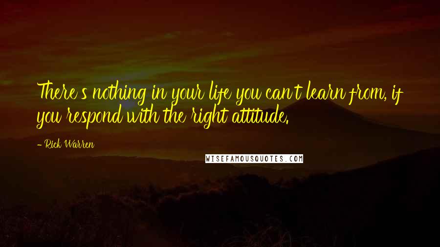 Rick Warren Quotes: There's nothing in your life you can't learn from, if you respond with the right attitude.
