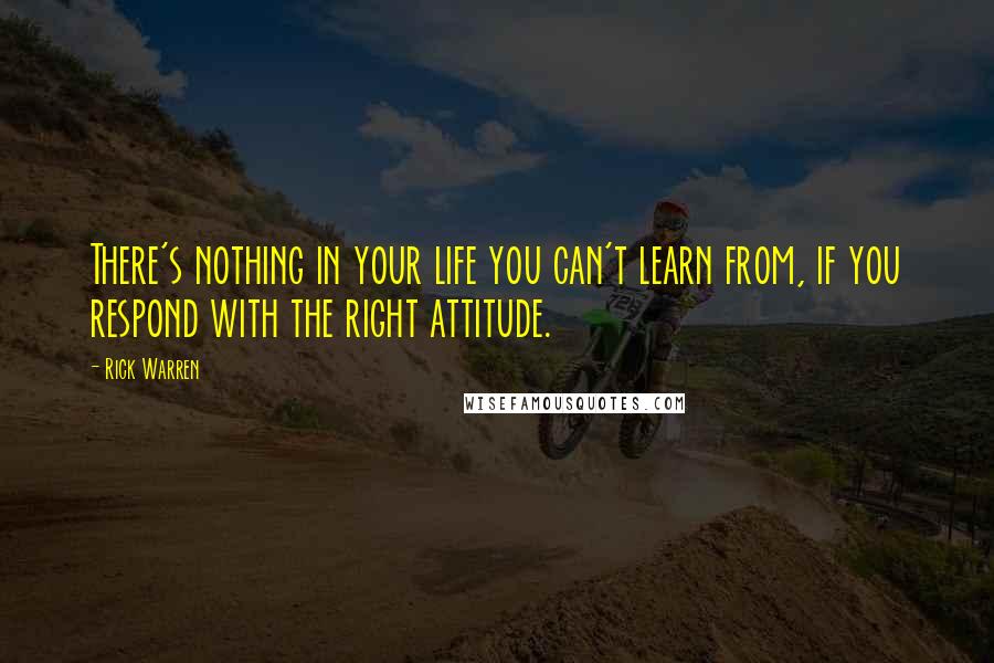 Rick Warren Quotes: There's nothing in your life you can't learn from, if you respond with the right attitude.