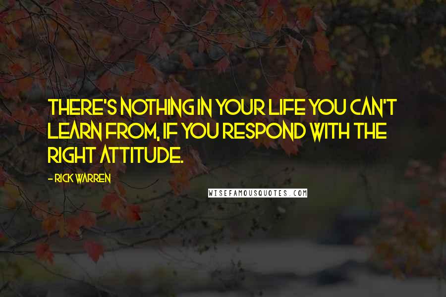 Rick Warren Quotes: There's nothing in your life you can't learn from, if you respond with the right attitude.