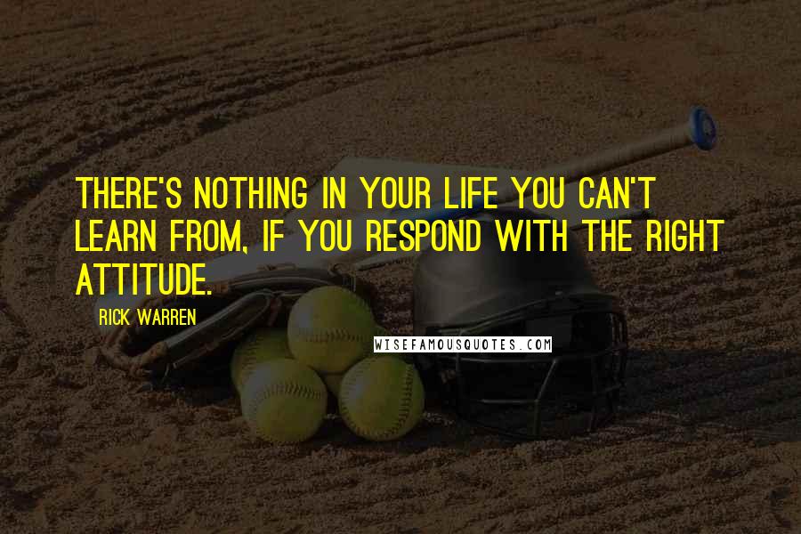 Rick Warren Quotes: There's nothing in your life you can't learn from, if you respond with the right attitude.