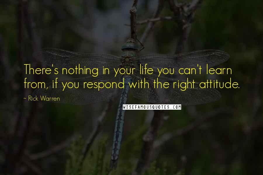 Rick Warren Quotes: There's nothing in your life you can't learn from, if you respond with the right attitude.