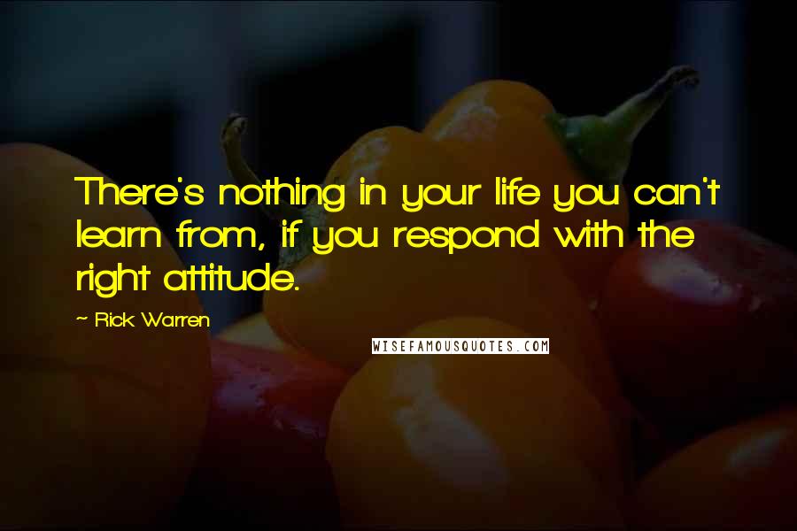 Rick Warren Quotes: There's nothing in your life you can't learn from, if you respond with the right attitude.