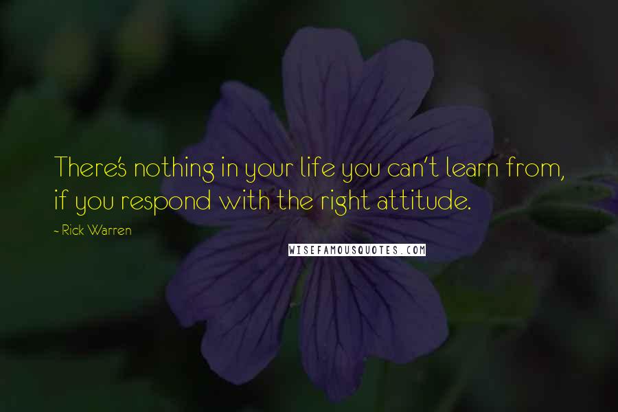 Rick Warren Quotes: There's nothing in your life you can't learn from, if you respond with the right attitude.