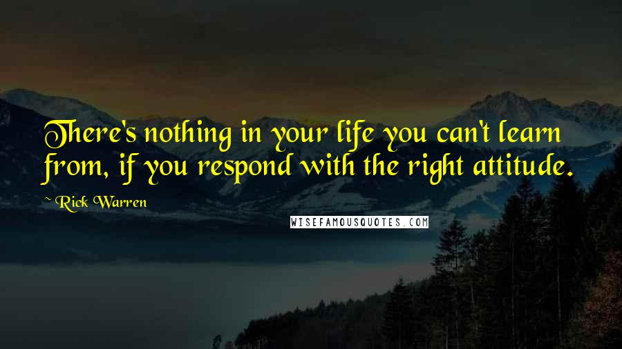 Rick Warren Quotes: There's nothing in your life you can't learn from, if you respond with the right attitude.