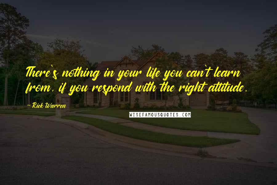 Rick Warren Quotes: There's nothing in your life you can't learn from, if you respond with the right attitude.