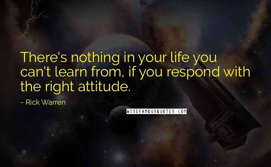 Rick Warren Quotes: There's nothing in your life you can't learn from, if you respond with the right attitude.