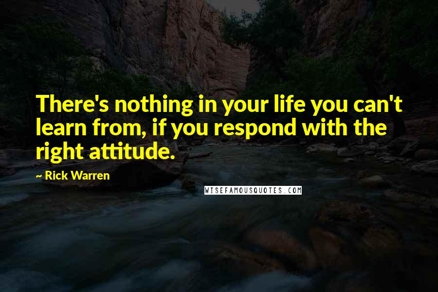 Rick Warren Quotes: There's nothing in your life you can't learn from, if you respond with the right attitude.