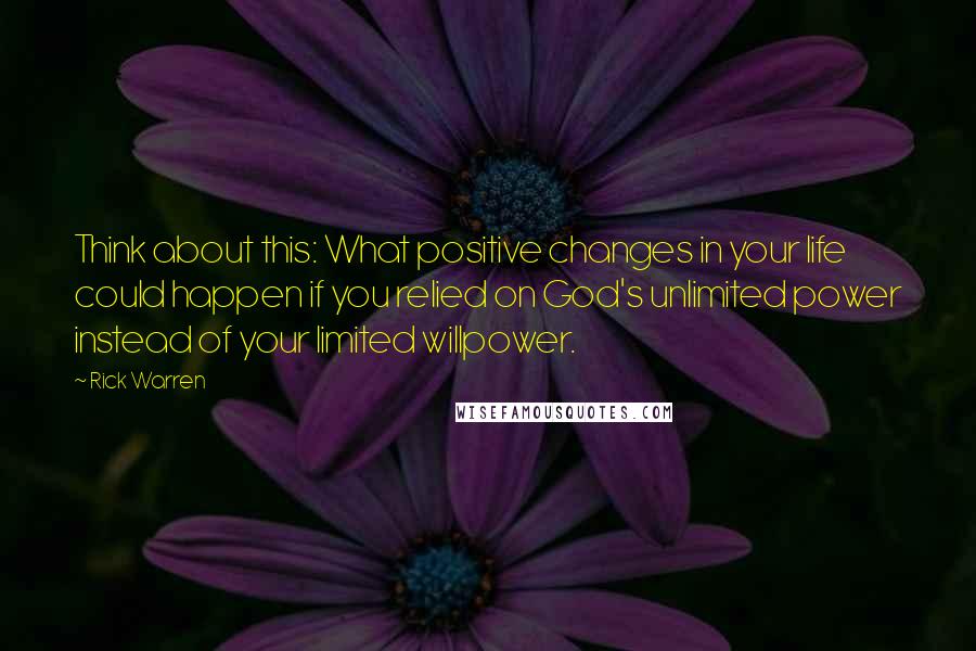 Rick Warren Quotes: Think about this: What positive changes in your life could happen if you relied on God's unlimited power instead of your limited willpower.