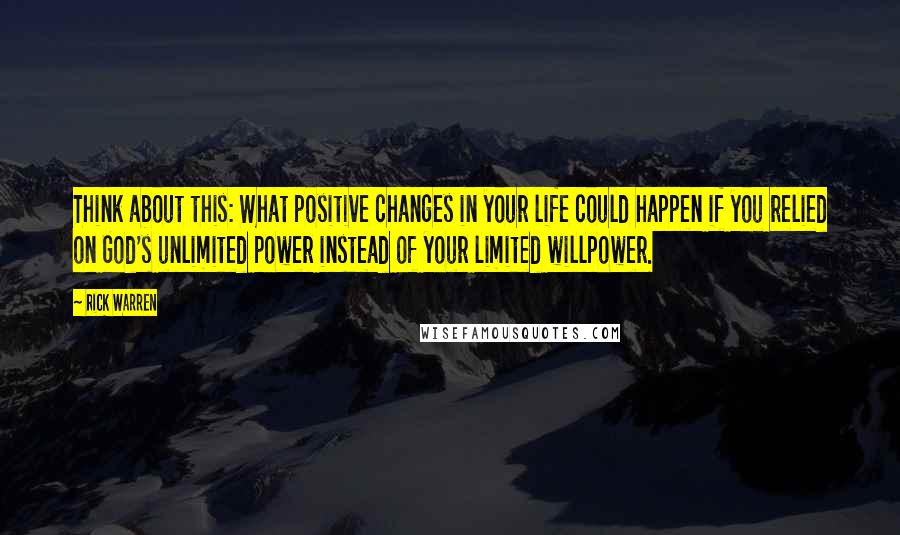 Rick Warren Quotes: Think about this: What positive changes in your life could happen if you relied on God's unlimited power instead of your limited willpower.