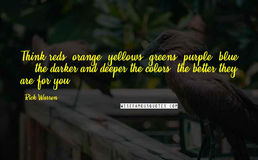 Rick Warren Quotes: Think reds, orange, yellows, greens, purple, blue  -  the darker and deeper the colors, the better they are for you.