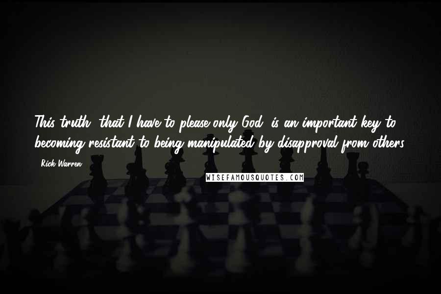 Rick Warren Quotes: This truth, that I have to please only God, is an important key to becoming resistant to being manipulated by disapproval from others.