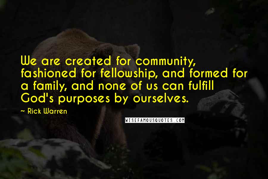 Rick Warren Quotes: We are created for community, fashioned for fellowship, and formed for a family, and none of us can fulfill God's purposes by ourselves.