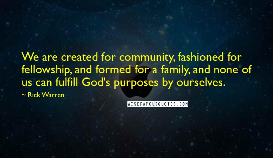 Rick Warren Quotes: We are created for community, fashioned for fellowship, and formed for a family, and none of us can fulfill God's purposes by ourselves.