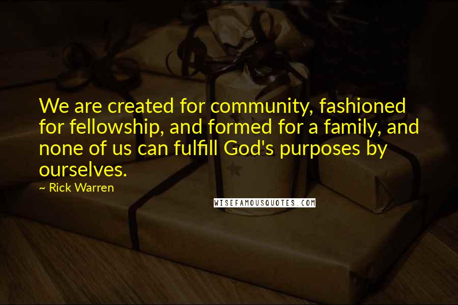 Rick Warren Quotes: We are created for community, fashioned for fellowship, and formed for a family, and none of us can fulfill God's purposes by ourselves.