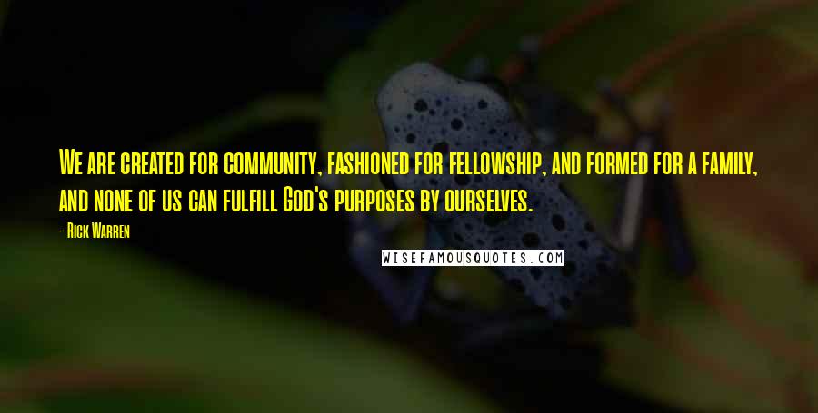 Rick Warren Quotes: We are created for community, fashioned for fellowship, and formed for a family, and none of us can fulfill God's purposes by ourselves.