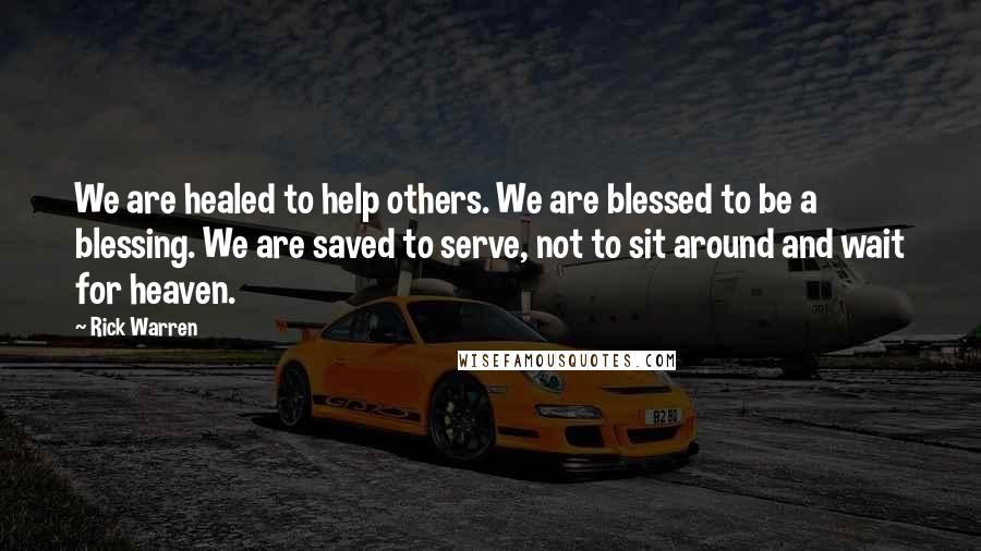 Rick Warren Quotes: We are healed to help others. We are blessed to be a blessing. We are saved to serve, not to sit around and wait for heaven.