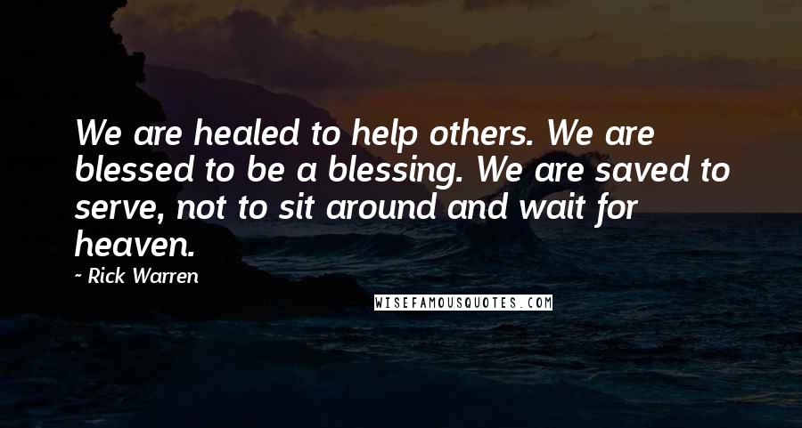 Rick Warren Quotes: We are healed to help others. We are blessed to be a blessing. We are saved to serve, not to sit around and wait for heaven.