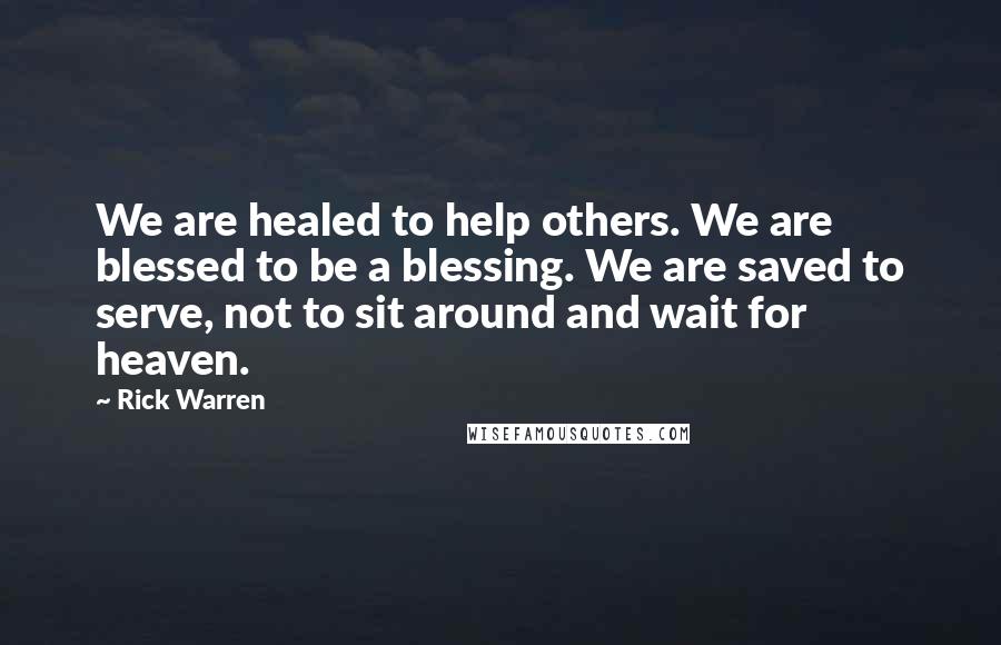 Rick Warren Quotes: We are healed to help others. We are blessed to be a blessing. We are saved to serve, not to sit around and wait for heaven.