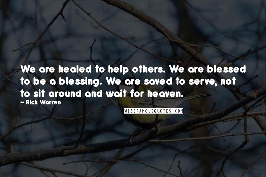Rick Warren Quotes: We are healed to help others. We are blessed to be a blessing. We are saved to serve, not to sit around and wait for heaven.