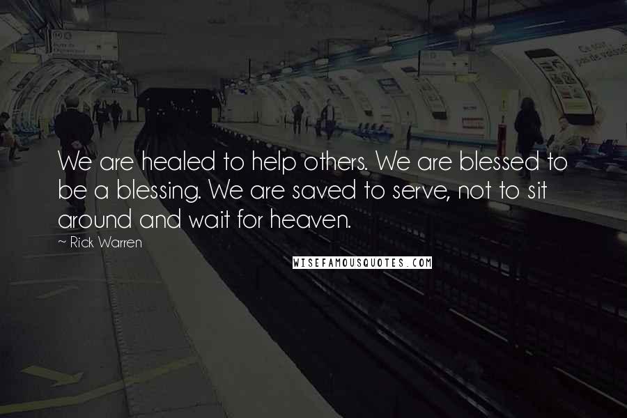 Rick Warren Quotes: We are healed to help others. We are blessed to be a blessing. We are saved to serve, not to sit around and wait for heaven.