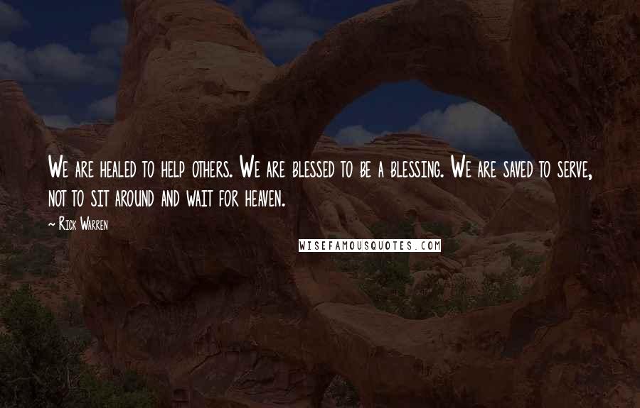 Rick Warren Quotes: We are healed to help others. We are blessed to be a blessing. We are saved to serve, not to sit around and wait for heaven.