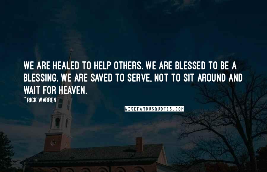 Rick Warren Quotes: We are healed to help others. We are blessed to be a blessing. We are saved to serve, not to sit around and wait for heaven.