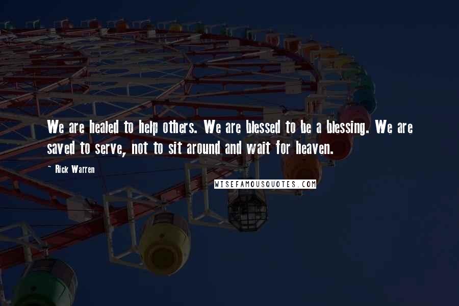 Rick Warren Quotes: We are healed to help others. We are blessed to be a blessing. We are saved to serve, not to sit around and wait for heaven.