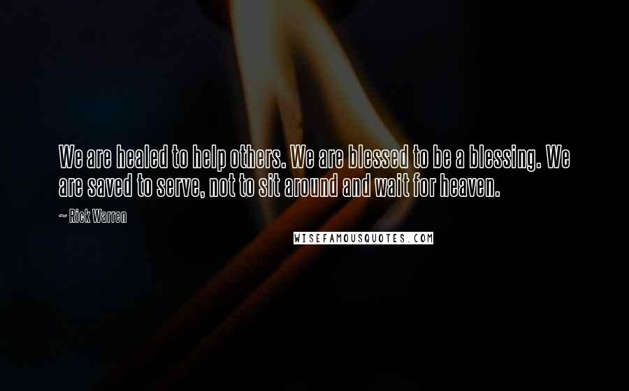 Rick Warren Quotes: We are healed to help others. We are blessed to be a blessing. We are saved to serve, not to sit around and wait for heaven.