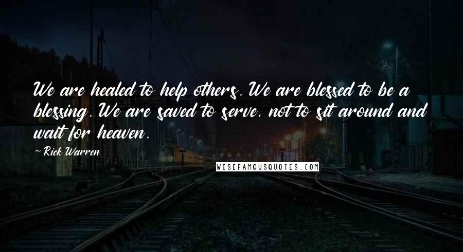 Rick Warren Quotes: We are healed to help others. We are blessed to be a blessing. We are saved to serve, not to sit around and wait for heaven.