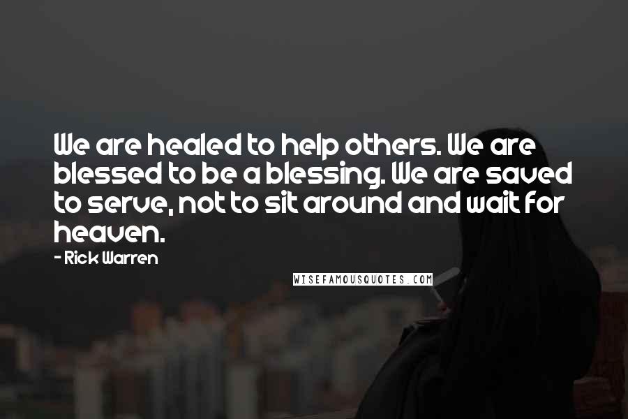 Rick Warren Quotes: We are healed to help others. We are blessed to be a blessing. We are saved to serve, not to sit around and wait for heaven.