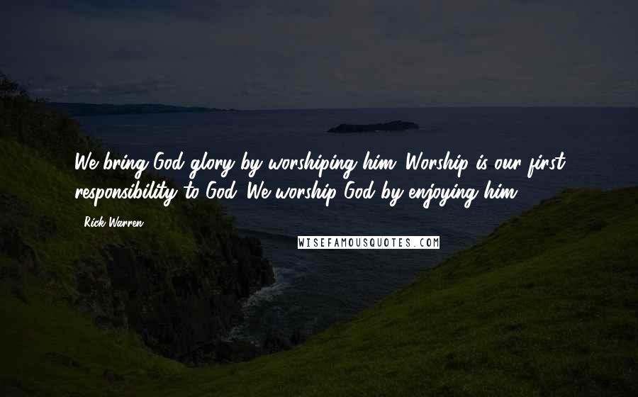 Rick Warren Quotes: We bring God glory by worshiping him. Worship is our first responsibility to God. We worship God by enjoying him.