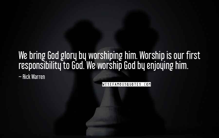 Rick Warren Quotes: We bring God glory by worshiping him. Worship is our first responsibility to God. We worship God by enjoying him.