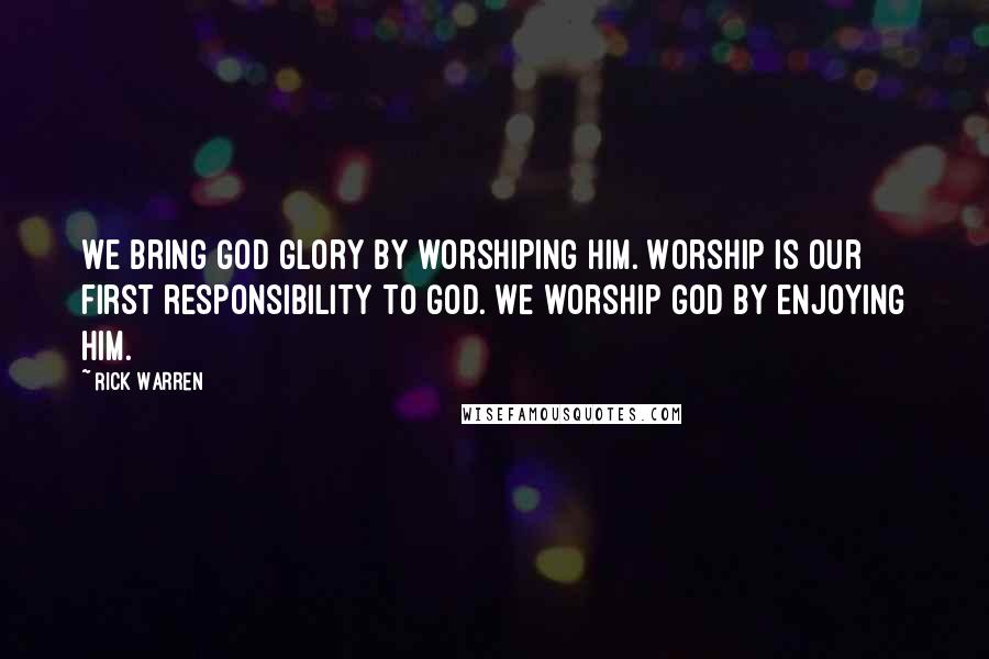 Rick Warren Quotes: We bring God glory by worshiping him. Worship is our first responsibility to God. We worship God by enjoying him.