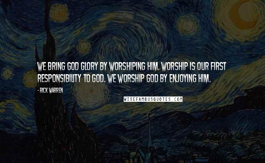 Rick Warren Quotes: We bring God glory by worshiping him. Worship is our first responsibility to God. We worship God by enjoying him.