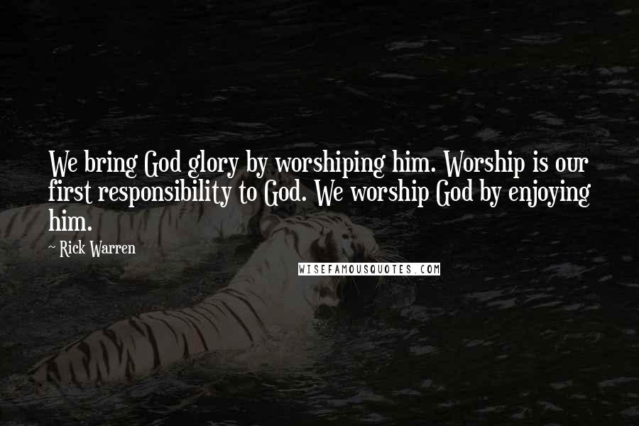 Rick Warren Quotes: We bring God glory by worshiping him. Worship is our first responsibility to God. We worship God by enjoying him.