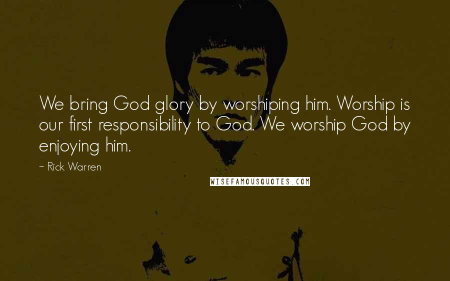 Rick Warren Quotes: We bring God glory by worshiping him. Worship is our first responsibility to God. We worship God by enjoying him.