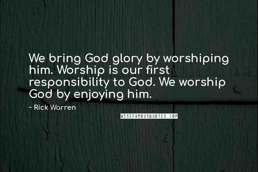 Rick Warren Quotes: We bring God glory by worshiping him. Worship is our first responsibility to God. We worship God by enjoying him.