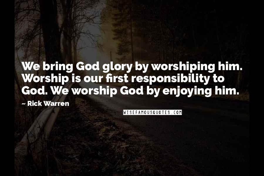 Rick Warren Quotes: We bring God glory by worshiping him. Worship is our first responsibility to God. We worship God by enjoying him.