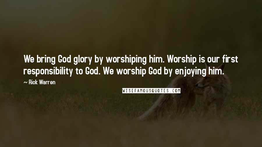 Rick Warren Quotes: We bring God glory by worshiping him. Worship is our first responsibility to God. We worship God by enjoying him.