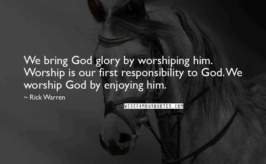 Rick Warren Quotes: We bring God glory by worshiping him. Worship is our first responsibility to God. We worship God by enjoying him.