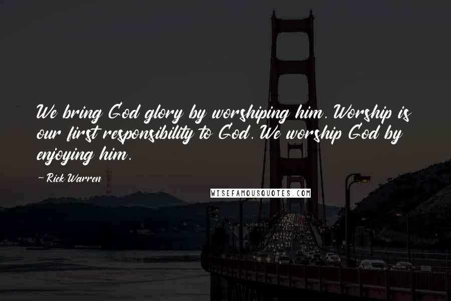 Rick Warren Quotes: We bring God glory by worshiping him. Worship is our first responsibility to God. We worship God by enjoying him.