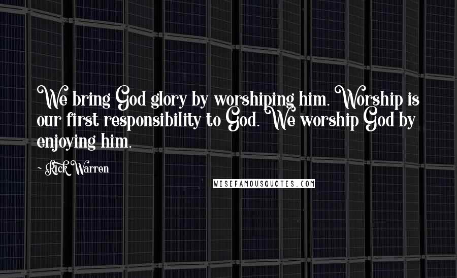 Rick Warren Quotes: We bring God glory by worshiping him. Worship is our first responsibility to God. We worship God by enjoying him.