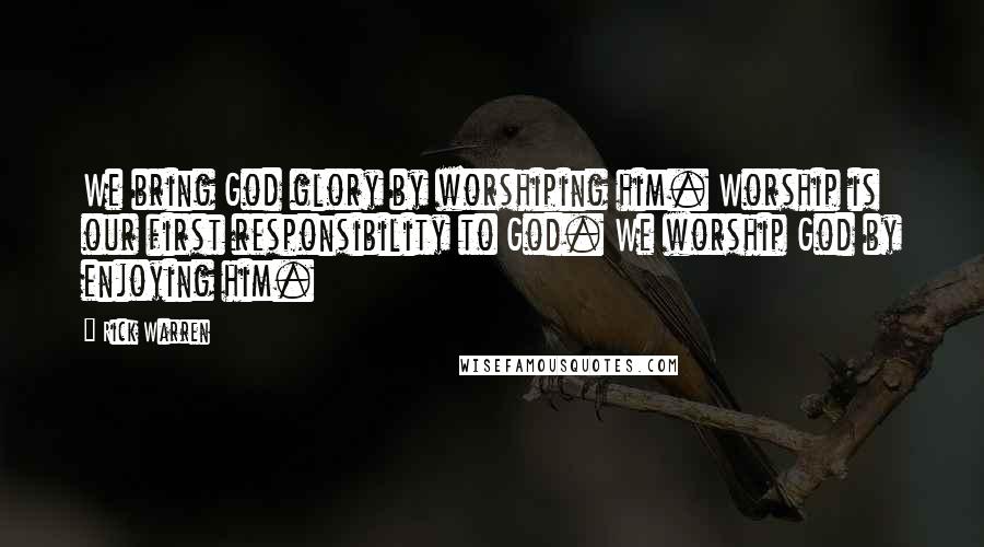 Rick Warren Quotes: We bring God glory by worshiping him. Worship is our first responsibility to God. We worship God by enjoying him.