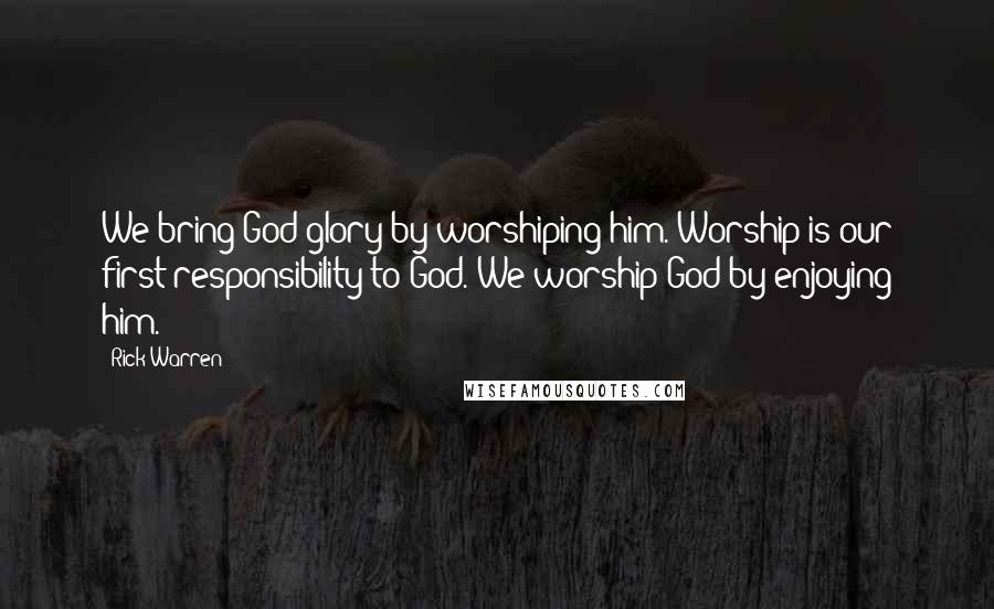 Rick Warren Quotes: We bring God glory by worshiping him. Worship is our first responsibility to God. We worship God by enjoying him.