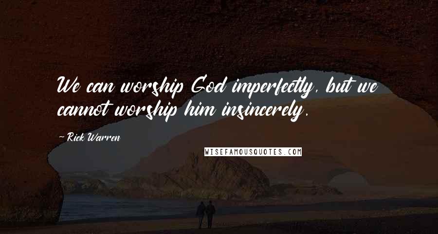 Rick Warren Quotes: We can worship God imperfectly, but we cannot worship him insincerely.